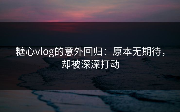 糖心vlog的意外回归：原本无期待，却被深深打动