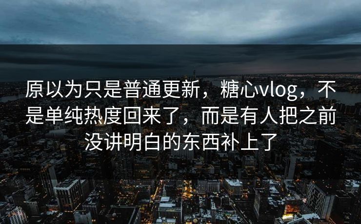 原以为只是普通更新，糖心vlog，不是单纯热度回来了，而是有人把之前没讲明白的东西补上了