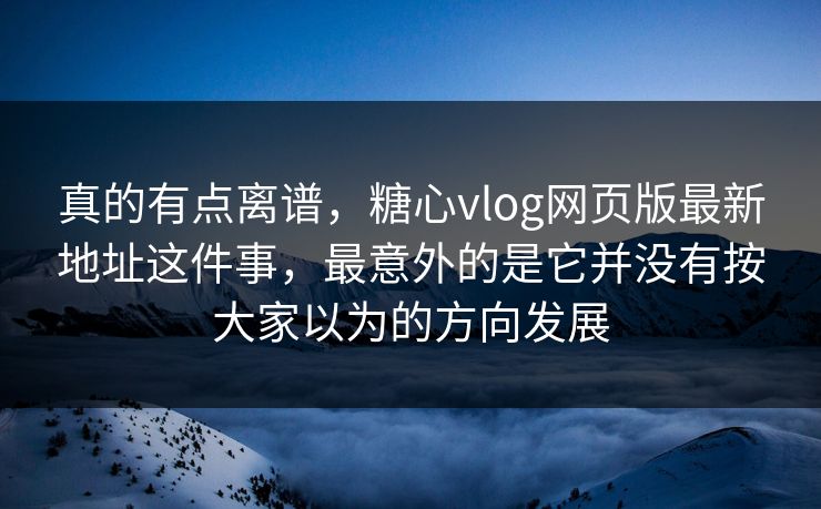 真的有点离谱，糖心vlog网页版最新地址这件事，最意外的是它并没有按大家以为的方向发展