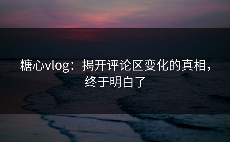 糖心vlog：揭开评论区变化的真相，终于明白了