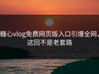 糖心vlog免费网页版入口引爆全网，这回不是老套路
