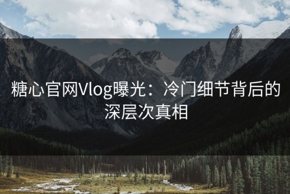 糖心官网Vlog曝光：冷门细节背后的深层次真相