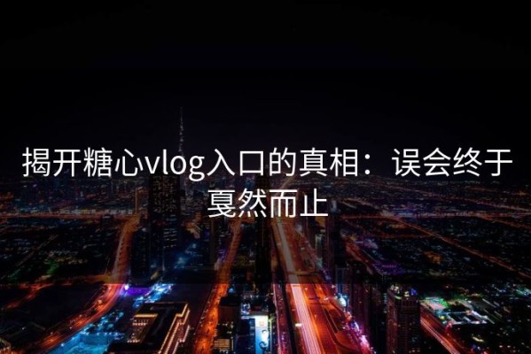 揭开糖心vlog入口的真相：误会终于戛然而止