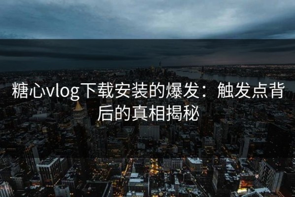 糖心vlog下载安装的爆发：触发点背后的真相揭秘