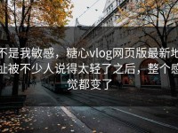 不是我敏感，糖心vlog网页版最新地址被不少人说得太轻了之后，整个感觉都变了