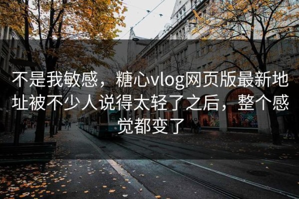 不是我敏感，糖心vlog网页版最新地址被不少人说得太轻了之后，整个感觉都变了