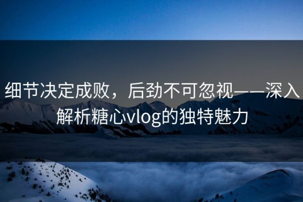 细节决定成败，后劲不可忽视——深入解析糖心vlog的独特魅力