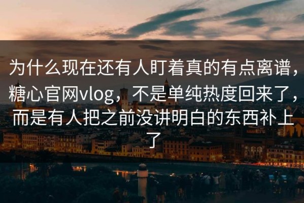 为什么现在还有人盯着真的有点离谱，糖心官网vlog，不是单纯热度回来了，而是有人把之前没讲明白的东西补上了