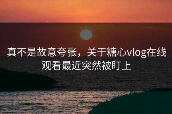 真不是故意夸张，关于糖心vlog在线观看最近突然被盯上