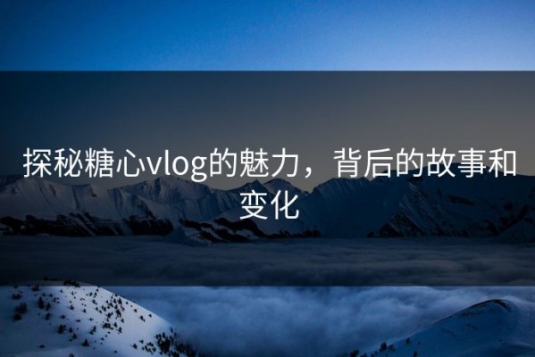 探秘糖心vlog的魅力，背后的故事和变化