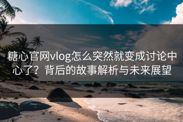 糖心官网vlog怎么突然就变成讨论中心了？背后的故事解析与未来展望