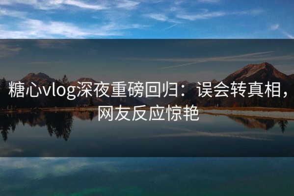 糖心vlog深夜重磅回归：误会转真相，网友反应惊艳