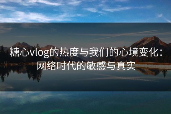 糖心vlog的热度与我们的心境变化：网络时代的敏感与真实