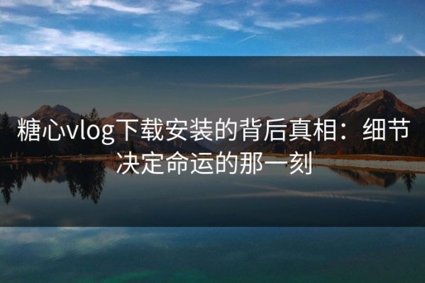 糖心vlog下载安装的背后真相：细节决定命运的那一刻