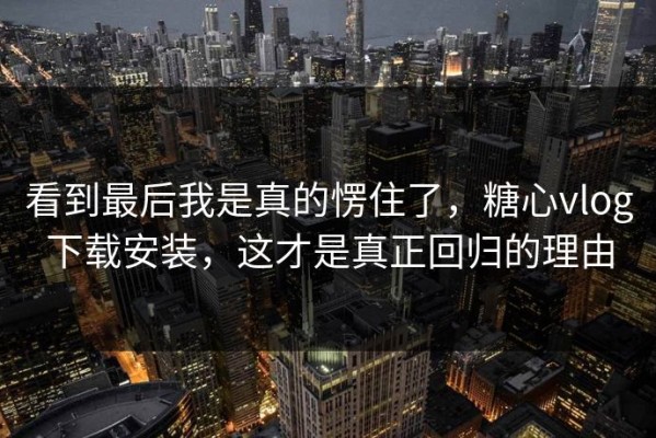 看到最后我是真的愣住了，糖心vlog下载安装，这才是真正回归的理由