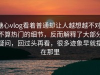 糖心vlog看着普通却让人越想越不对，不算热门的细节，反而解释了大部分疑问，回过头再看，很多迹象早就摆在那里