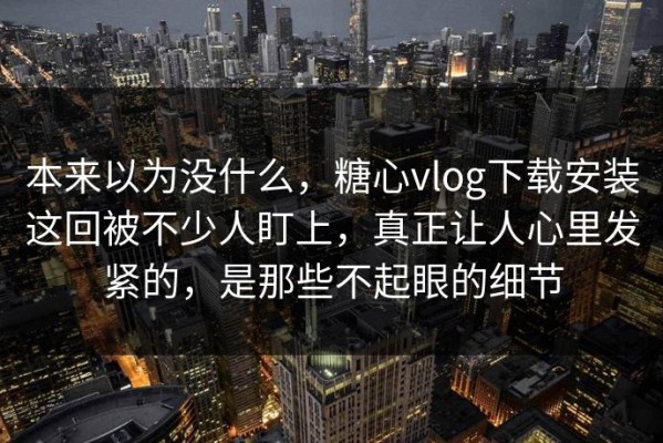 本来以为没什么，糖心vlog下载安装这回被不少人盯上，真正让人心里发紧的，是那些不起眼的细节