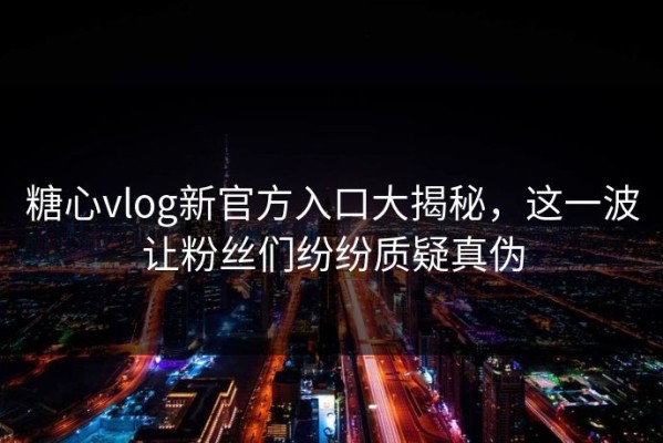 糖心vlog新官方入口大揭秘，这一波让粉丝们纷纷质疑真伪