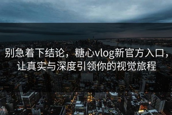 别急着下结论，糖心vlog新官方入口，让真实与深度引领你的视觉旅程