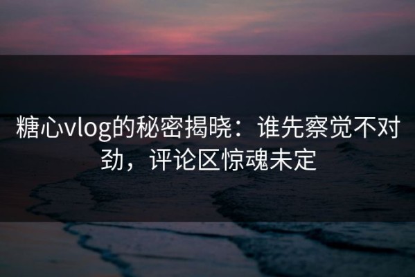 糖心vlog的秘密揭晓：谁先察觉不对劲，评论区惊魂未定