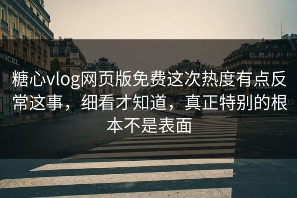 糖心vlog网页版免费这次热度有点反常这事，细看才知道，真正特别的根本不是表面