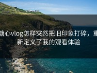 糖心vlog怎样突然把旧印象打碎，重新定义了我的观看体验
