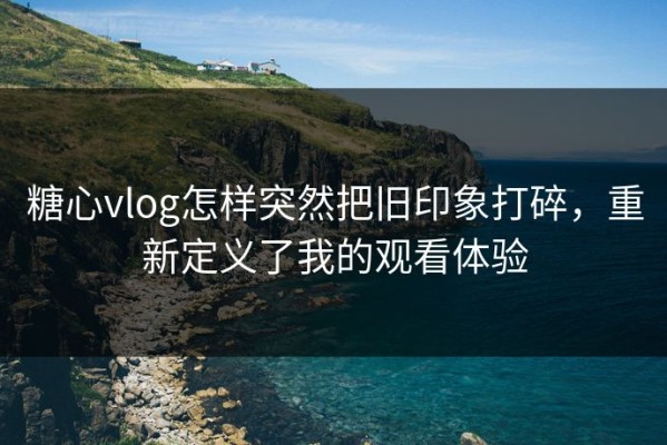 糖心vlog怎样突然把旧印象打碎，重新定义了我的观看体验