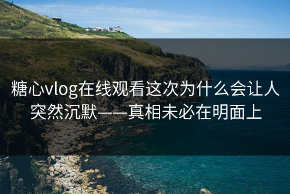 糖心vlog在线观看这次为什么会让人突然沉默——真相未必在明面上