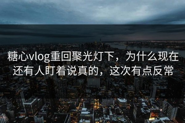 糖心vlog重回聚光灯下，为什么现在还有人盯着说真的，这次有点反常