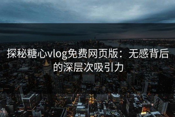 探秘糖心vlog免费网页版：无感背后的深层次吸引力