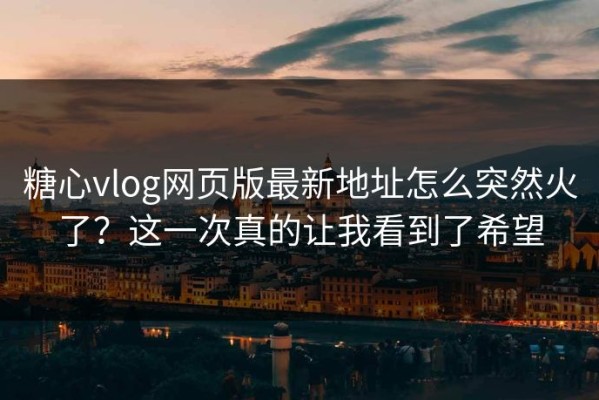 糖心vlog网页版最新地址怎么突然火了？这一次真的让我看到了希望