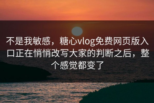 不是我敏感，糖心vlog免费网页版入口正在悄悄改写大家的判断之后，整个感觉都变了