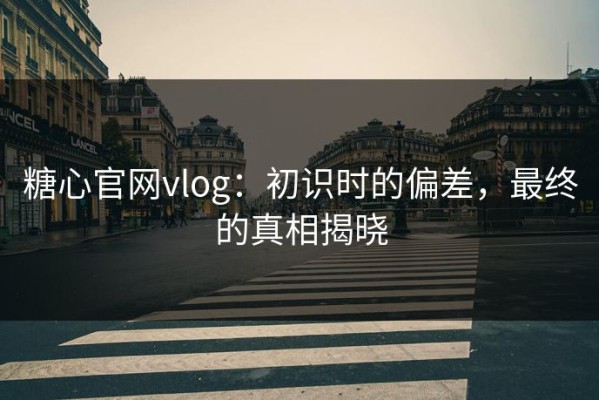 糖心官网vlog：初识时的偏差，最终的真相揭晓