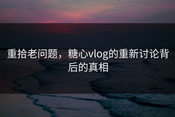 重拾老问题，糖心vlog的重新讨论背后的真相