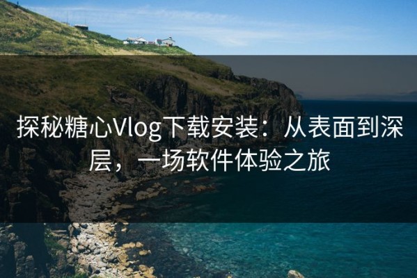 探秘糖心Vlog下载安装：从表面到深层，一场软件体验之旅
