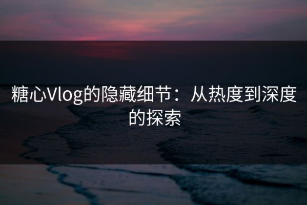 糖心Vlog的隐藏细节：从热度到深度的探索
