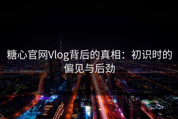 糖心官网Vlog背后的真相：初识时的偏见与后劲
