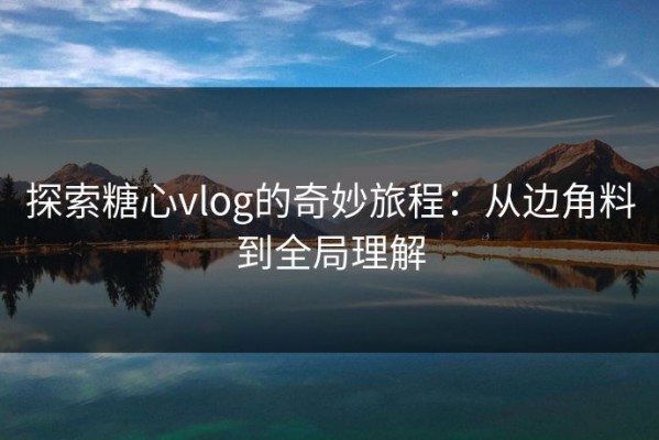 探索糖心vlog的奇妙旅程：从边角料到全局理解