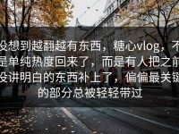 没想到越翻越有东西，糖心vlog，不是单纯热度回来了，而是有人把之前没讲明白的东西补上了，偏偏最关键的部分总被轻轻带过