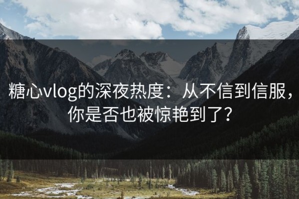 糖心vlog的深夜热度：从不信到信服，你是否也被惊艳到了？