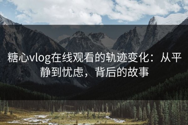 糖心vlog在线观看的轨迹变化：从平静到忧虑，背后的故事