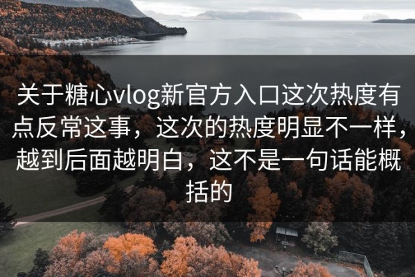关于糖心vlog新官方入口这次热度有点反常这事，这次的热度明显不一样，越到后面越明白，这不是一句话能概括的