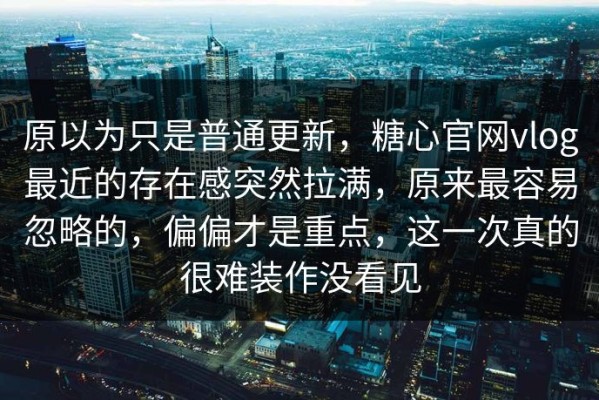 原以为只是普通更新，糖心官网vlog最近的存在感突然拉满，原来最容易忽略的，偏偏才是重点，这一次真的很难装作没看见