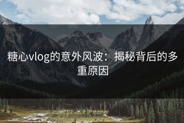 糖心vlog的意外风波：揭秘背后的多重原因