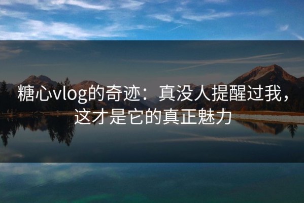糖心vlog的奇迹：真没人提醒过我，这才是它的真正魅力