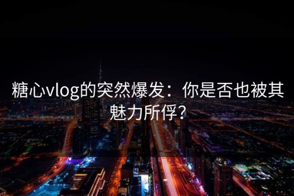 糖心vlog的突然爆发：你是否也被其魅力所俘？