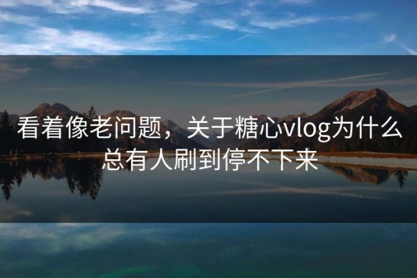 看着像老问题，关于糖心vlog为什么总有人刷到停不下来