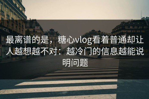 最离谱的是，糖心vlog看着普通却让人越想越不对：越冷门的信息越能说明问题