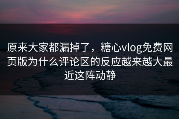 原来大家都漏掉了，糖心vlog免费网页版为什么评论区的反应越来越大最近这阵动静