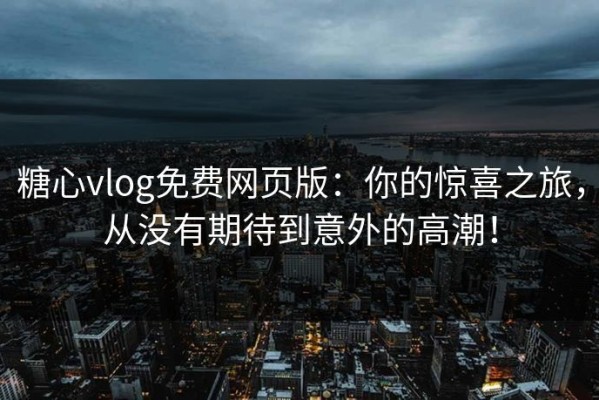 糖心vlog免费网页版：你的惊喜之旅，从没有期待到意外的高潮！
